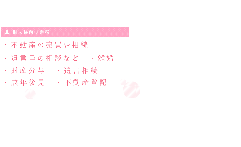 個人様向け業務 ・不動産の売買や相続 ・遺言書の相談など　・離婚 ・財産分与　・遺言相続　 ・成年後見　・不動産登記